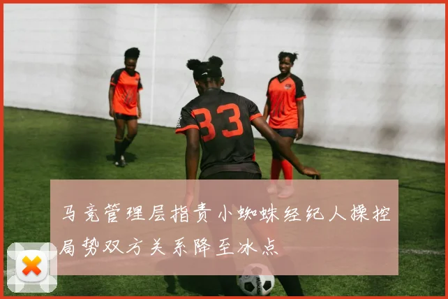 马竞管理层指责小蜘蛛经纪人操控局势双方关系降至冰点