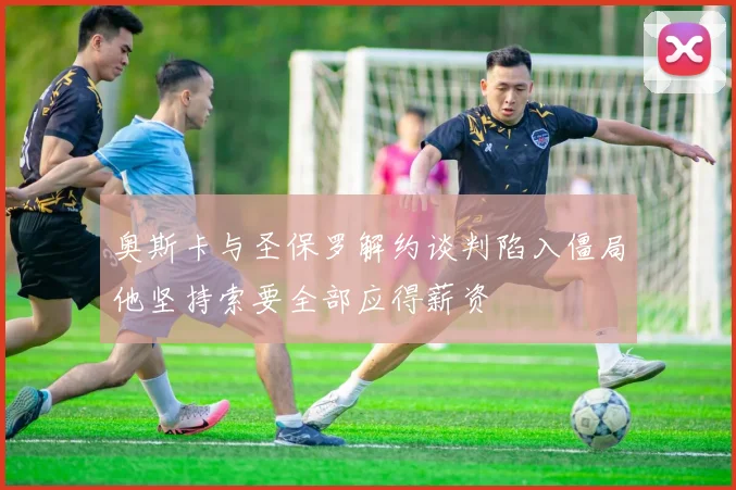 奥斯卡与圣保罗解约谈判陷入僵局他坚持索要全部应得薪资