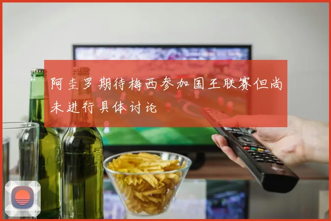 阿圭罗期待梅西参加国王联赛但尚未进行具体讨论