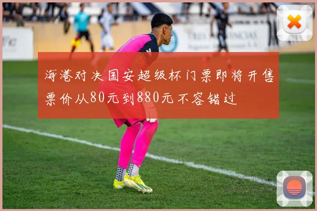 海港对决国安超级杯门票即将开售票价从80元到880元不容错过