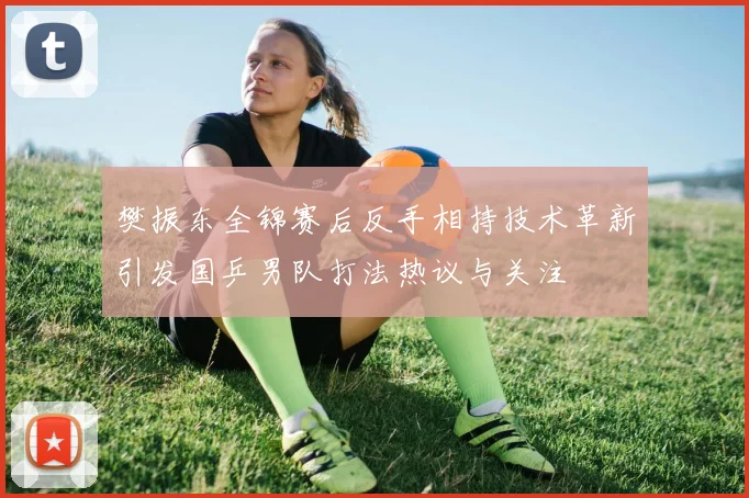 樊振东全锦赛后反手相持技术革新引发国乒男队打法热议与关注