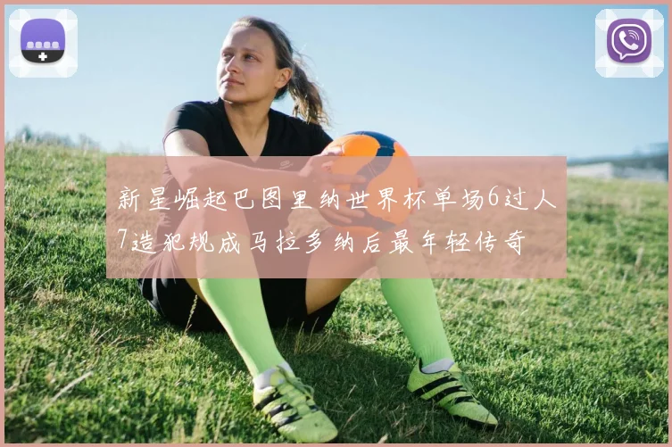 新星崛起巴图里纳世界杯单场6过人7造犯规成马拉多纳后最年轻传奇