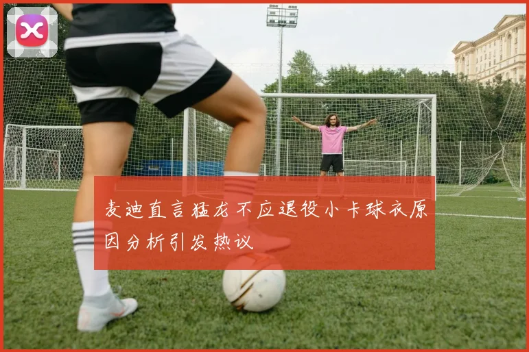 麦迪直言猛龙不应退役小卡球衣原因分析引发热议