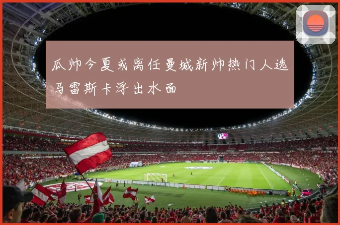瓜帅今夏或离任曼城新帅热门人选马雷斯卡浮出水面