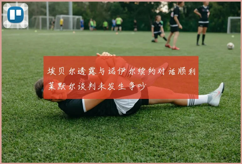 埃贝尔透露与诺伊尔续约对话顺利莱默尔谈判未发生争吵