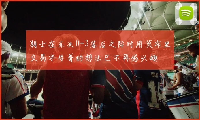 骑士在东决0-3落后之际对用莫布里交易字母哥的想法已不再感兴趣