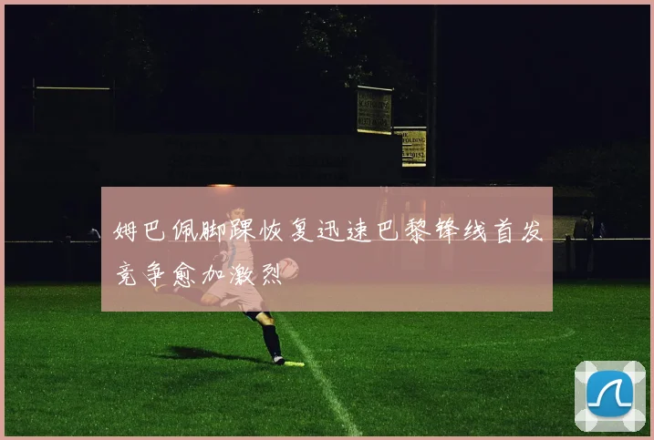 姆巴佩脚踝恢复迅速巴黎锋线首发竞争愈加激烈