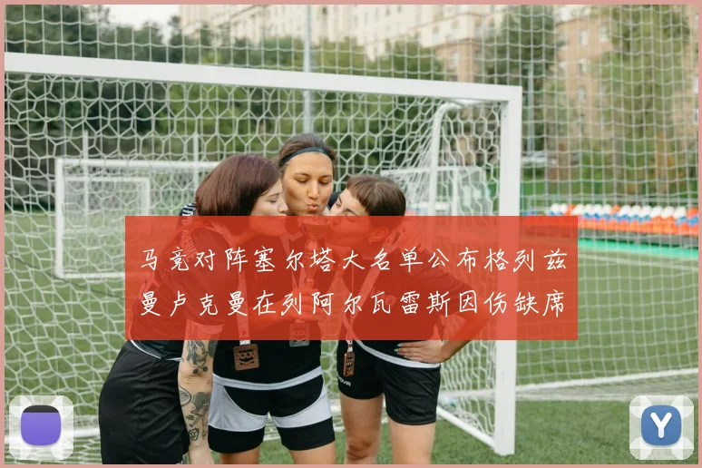 马竞对阵塞尔塔大名单公布格列兹曼卢克曼在列阿尔瓦雷斯因伤缺席