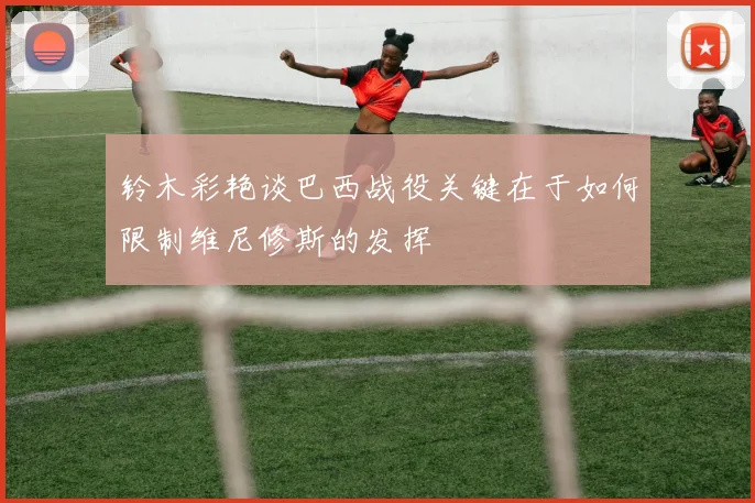 铃木彩艳谈巴西战役关键在于如何限制维尼修斯的发挥