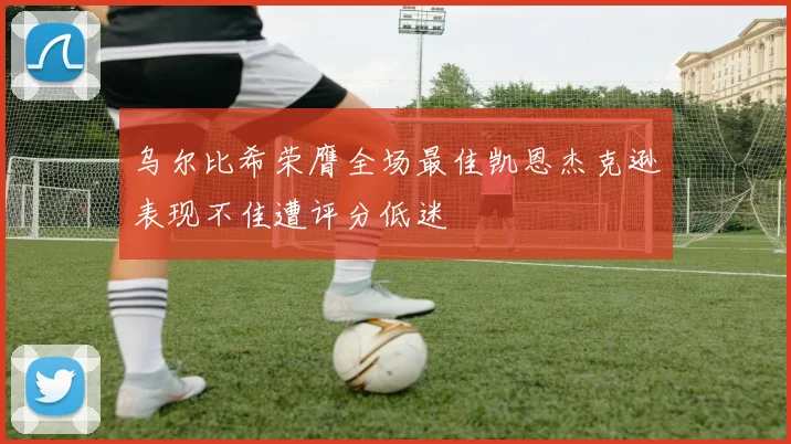 乌尔比希荣膺全场最佳凯恩杰克逊表现不佳遭评分低迷