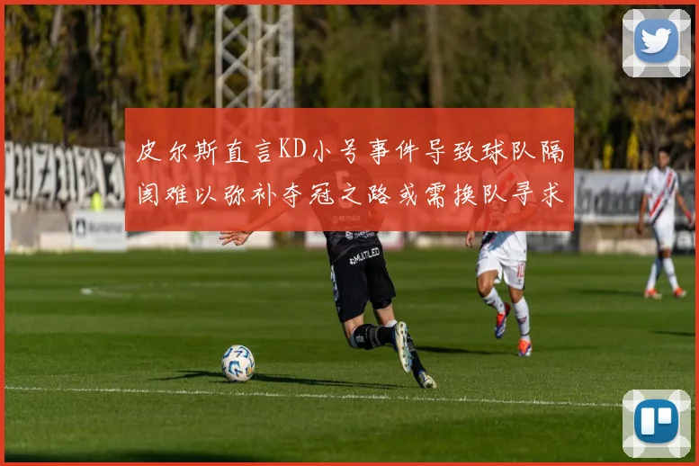 皮尔斯直言KD小号事件导致球队隔阂难以弥补夺冠之路或需换队寻求新机会