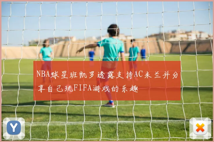 NBA球星班凯罗透露支持AC米兰并分享自己玩FIFA游戏的乐趣