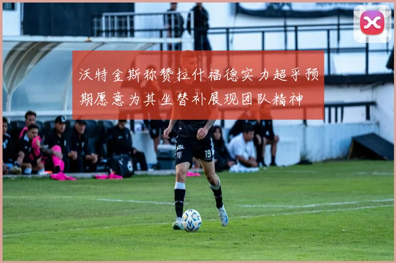 沃特金斯称赞拉什福德实力超乎预期愿意为其坐替补展现团队精神