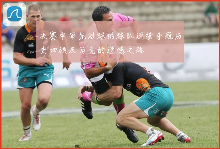 决赛中率先进球的球队连续夺冠历史回顾及马竞的遗憾之路