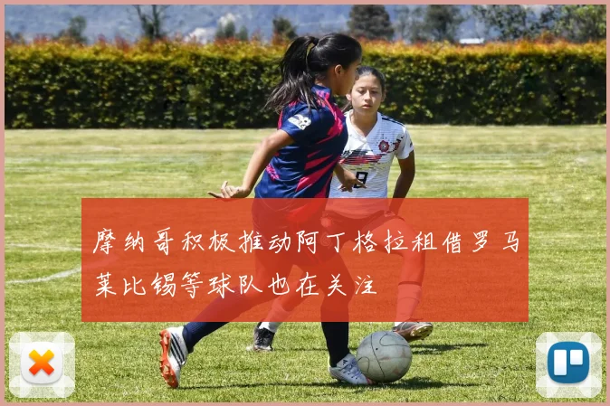 摩纳哥积极推动阿丁格拉租借罗马莱比锡等球队也在关注