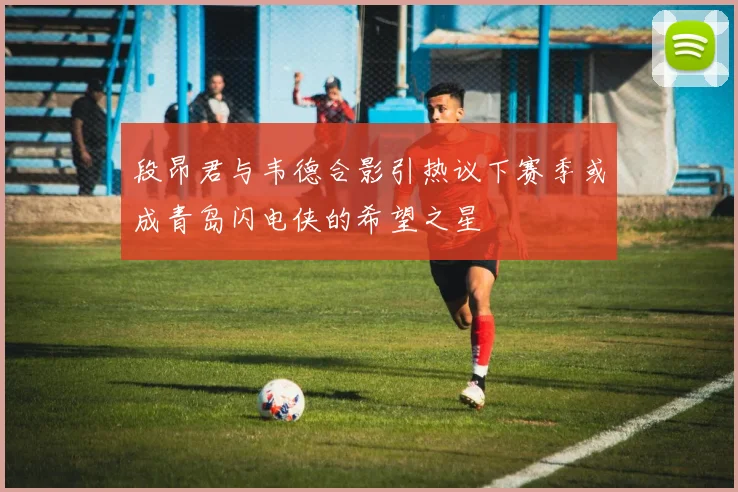 段昂君与韦德合影引热议下赛季或成青岛闪电侠的希望之星