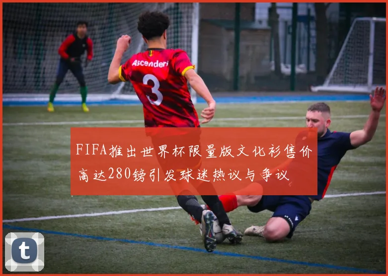 FIFA推出世界杯限量版文化衫售价高达280镑引发球迷热议与争议