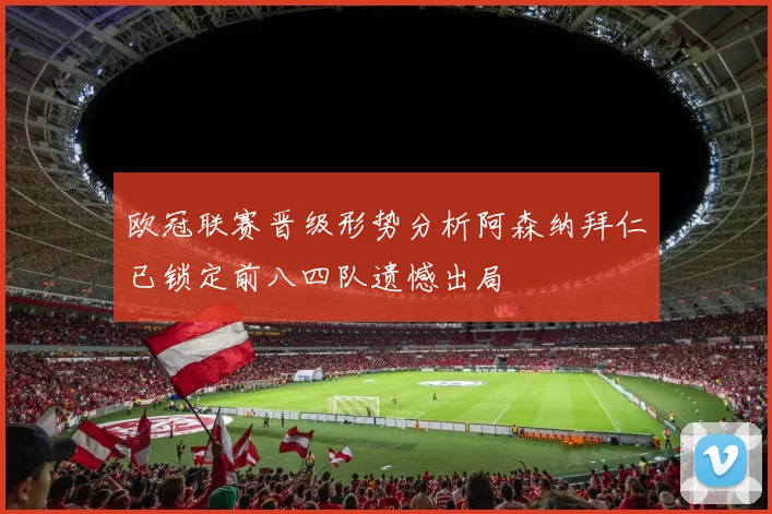 欧冠联赛晋级形势分析阿森纳拜仁已锁定前八四队遗憾出局