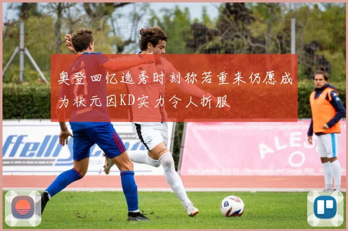 奥登回忆选秀时刻称若重来仍愿成为状元因KD实力令人折服