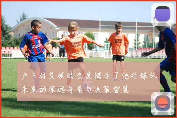卢卡对艾顿的态度揭示了他对球队未来的深远考量与决策智慧